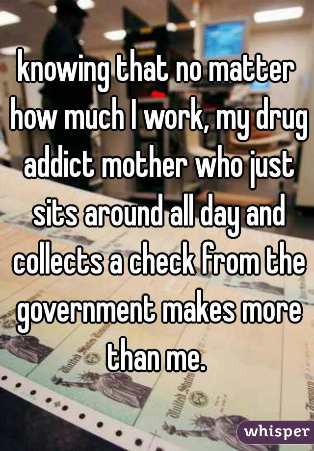 knowing that no matter how much I work, my drug addict mother who just sits around all day and collects a check from the government makes more than me. 
