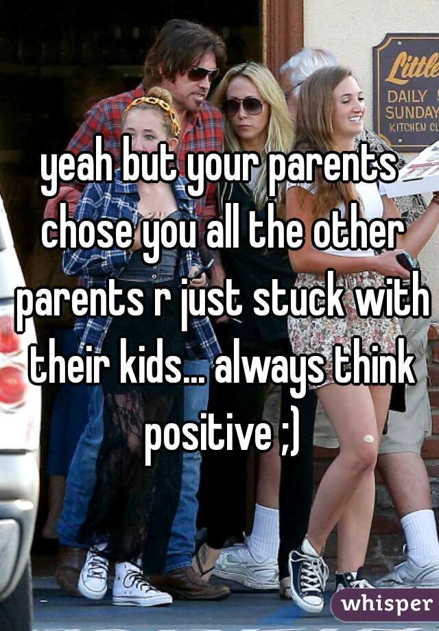 yeah but your parents chose you all the other parents r just stuck with their kids... always think positive ;)
