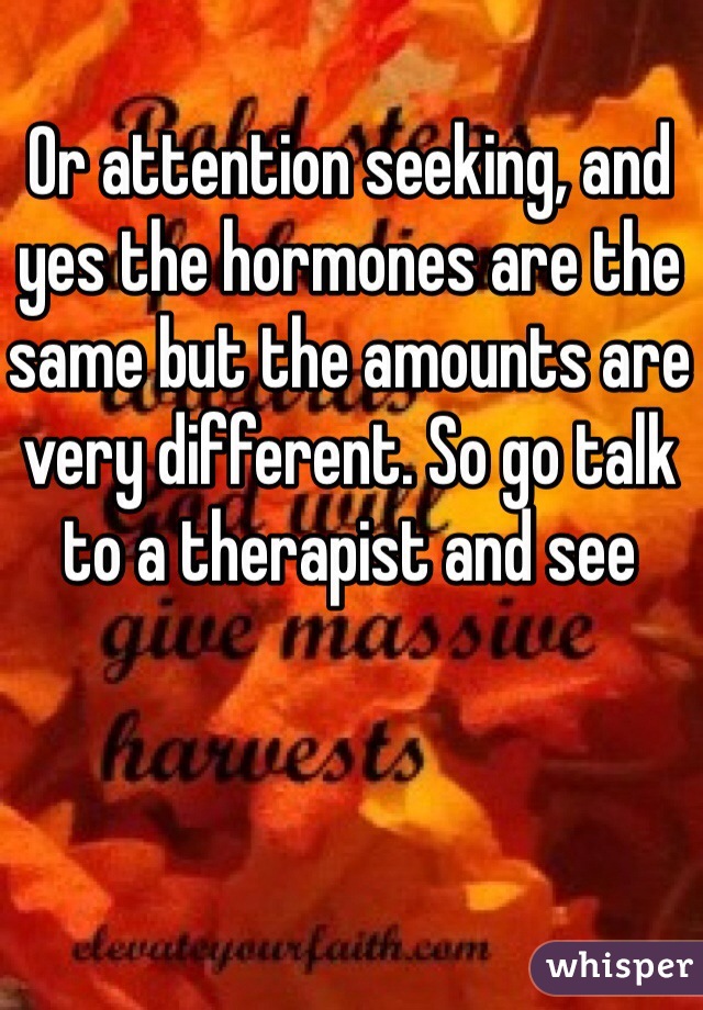 Or attention seeking, and yes the hormones are the same but the amounts are very different. So go talk to a therapist and see