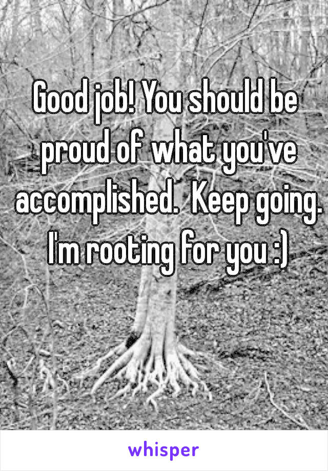 Good job! You should be proud of what you've accomplished.  Keep going. I'm rooting for you :)