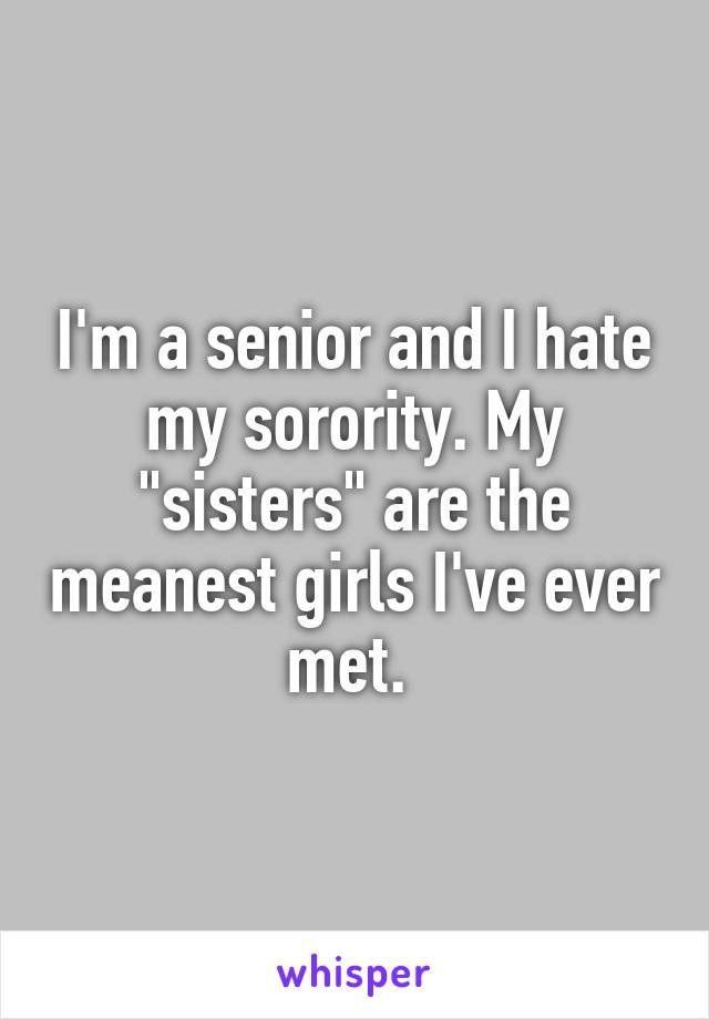 I'm a senior and I hate my sorority. My "sisters" are the meanest girls I've ever met. 