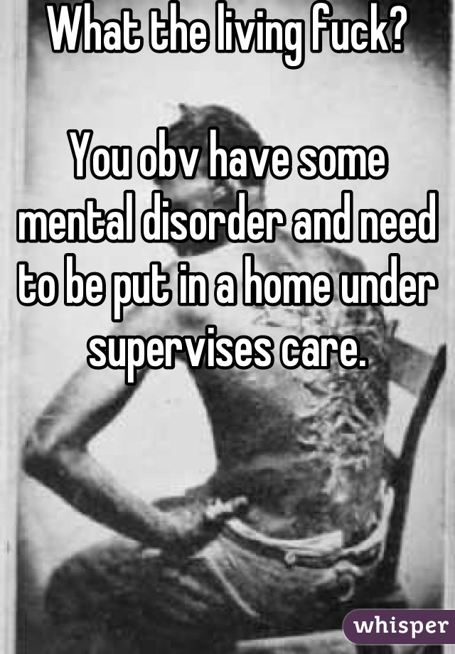 What the living fuck? 

You obv have some mental disorder and need to be put in a home under supervises care.