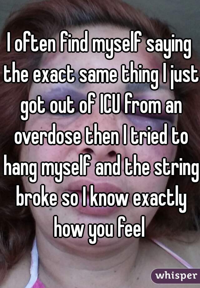 I often find myself saying the exact same thing I just got out of ICU from an overdose then I tried to hang myself and the string broke so I know exactly how you feel 
