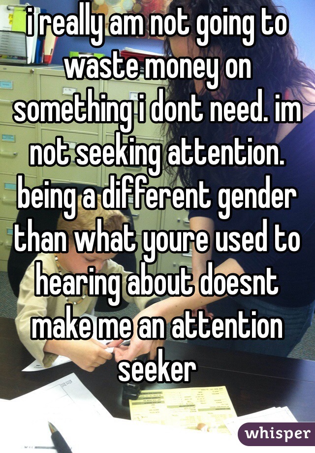 i really am not going to waste money on something i dont need. im not seeking attention. being a different gender than what youre used to hearing about doesnt make me an attention seeker 