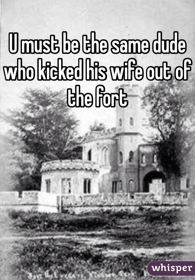 U must be the same dude who kicked his wife out of the fort