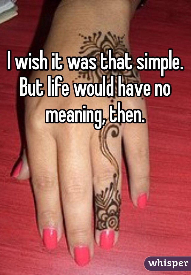 I wish it was that simple. But life would have no meaning, then.