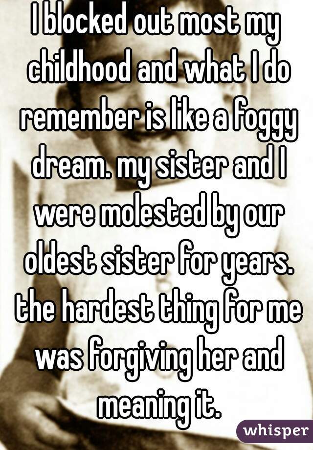 I blocked out most my childhood and what I do remember is like a foggy dream. my sister and I were molested by our oldest sister for years. the hardest thing for me was forgiving her and meaning it.