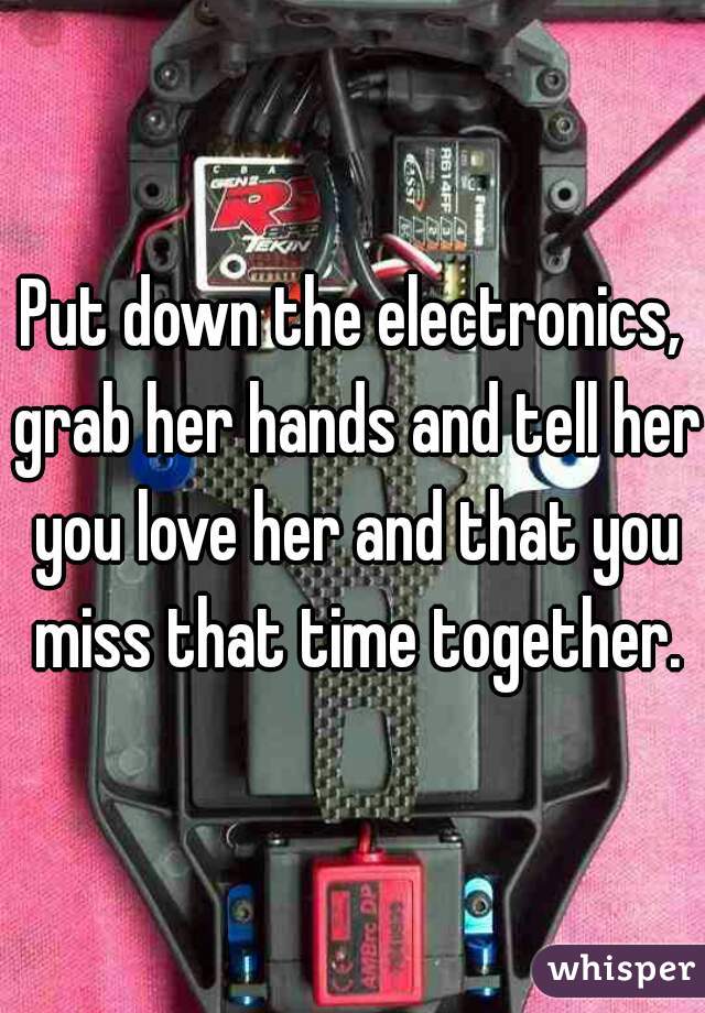 Put down the electronics, grab her hands and tell her you love her and that you miss that time together.