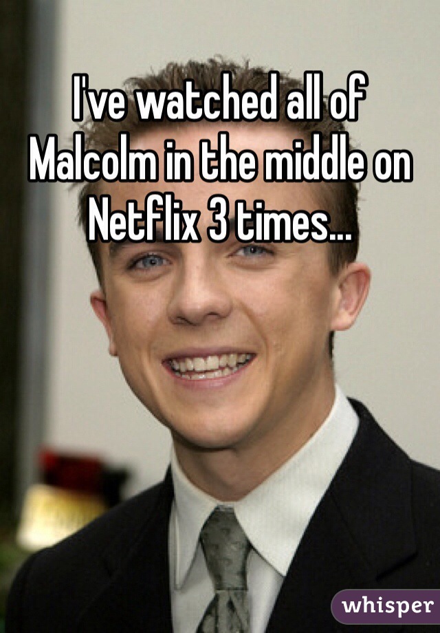 I've watched all of Malcolm in the middle on Netflix 3 times...