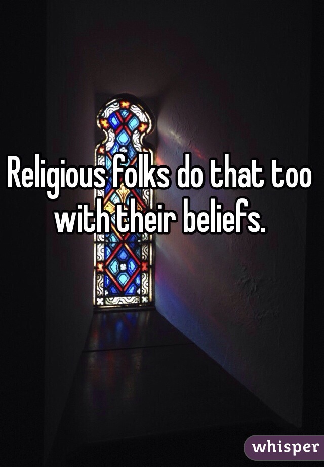 Religious folks do that too with their beliefs.