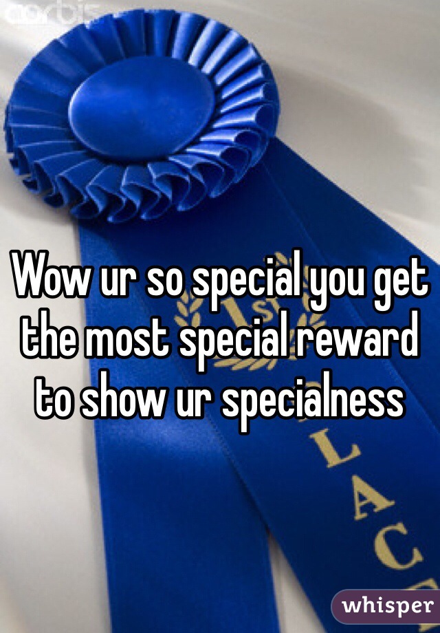 Wow ur so special you get the most special reward to show ur specialness