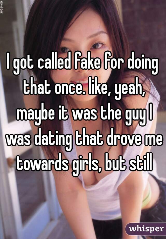 I got called fake for doing that once. like, yeah, maybe it was the guy I was dating that drove me towards girls, but still