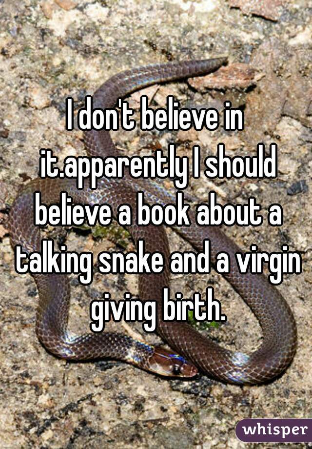 I don't believe in it.apparently I should believe a book about a talking snake and a virgin giving birth.
