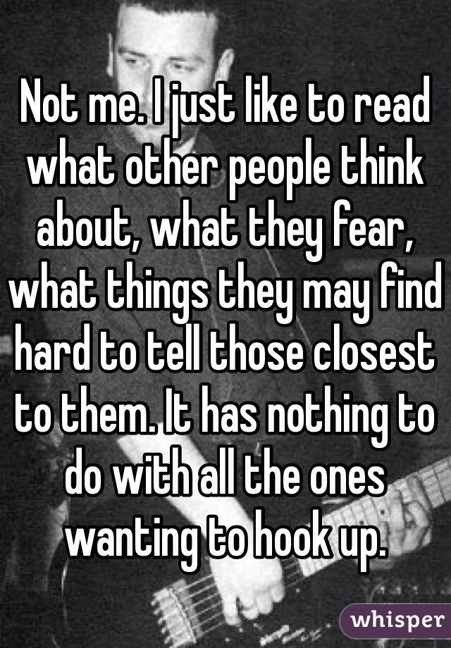 Not me. I just like to read what other people think about, what they fear, what things they may find hard to tell those closest to them. It has nothing to do with all the ones wanting to hook up.