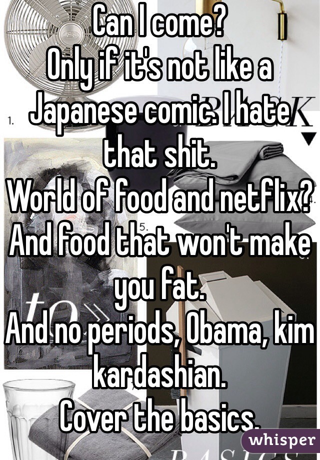 Can I come? 
Only if it's not like a Japanese comic. I hate that shit. 
World of food and netflix? 
And food that won't make you fat. 
And no periods, Obama, kim kardashian. 
Cover the basics. 