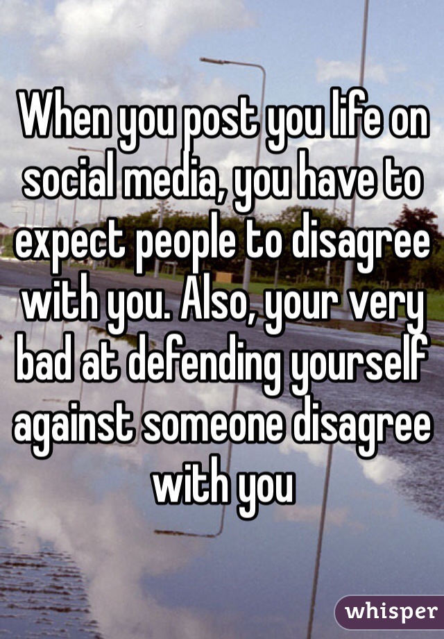 When you post you life on social media, you have to expect people to disagree with you. Also, your very bad at defending yourself against someone disagree with you