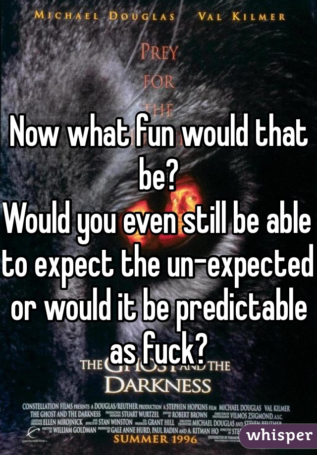 Now what fun would that be?
Would you even still be able to expect the un-expected or would it be predictable as fuck?