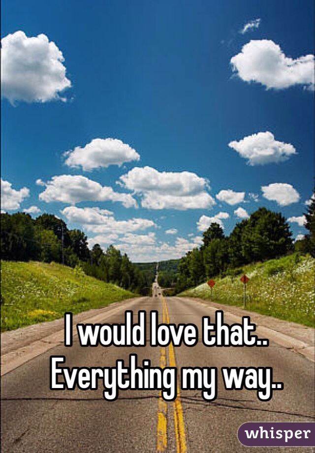 I would love that.. Everything my way..