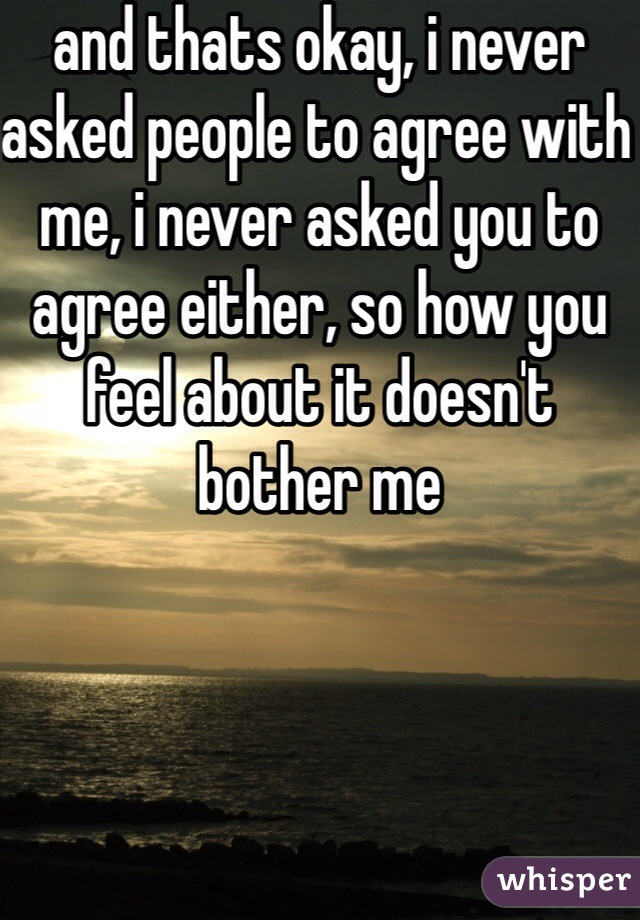 and thats okay, i never asked people to agree with me, i never asked you to agree either, so how you feel about it doesn't bother me