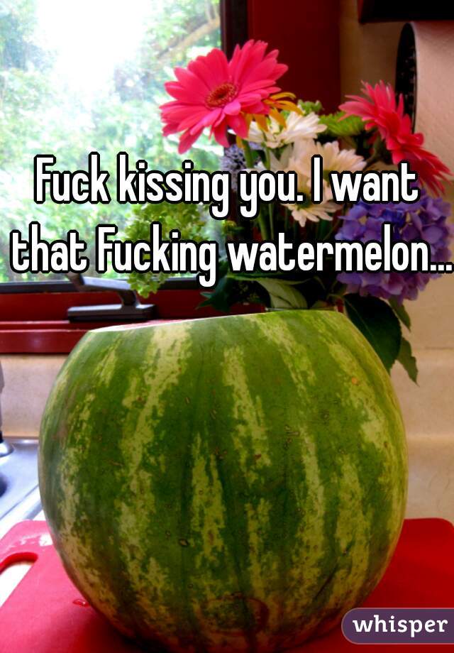 Fuck kissing you. I want that Fucking watermelon...