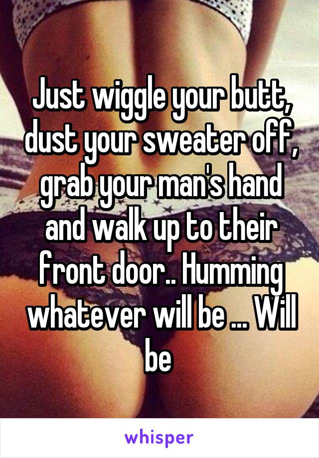 Just wiggle your butt, dust your sweater off, grab your man's hand and walk up to their front door.. Humming whatever will be ... Will be 