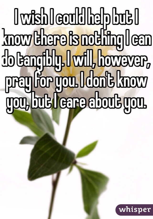 I wish I could help but I know there is nothing I can do tangibly. I will, however, pray for you. I don't know you, but I care about you. 