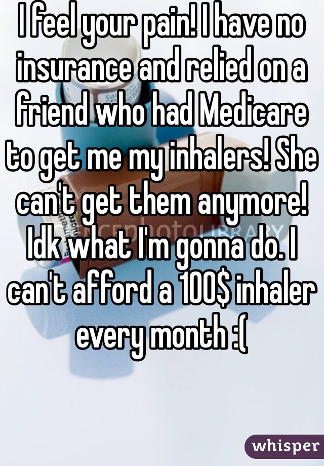 I feel your pain! I have no insurance and relied on a friend who had Medicare to get me my inhalers! She can't get them anymore! Idk what I'm gonna do. I can't afford a 100$ inhaler every month :( 