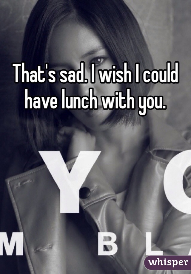 That's sad. I wish I could have lunch with you. 