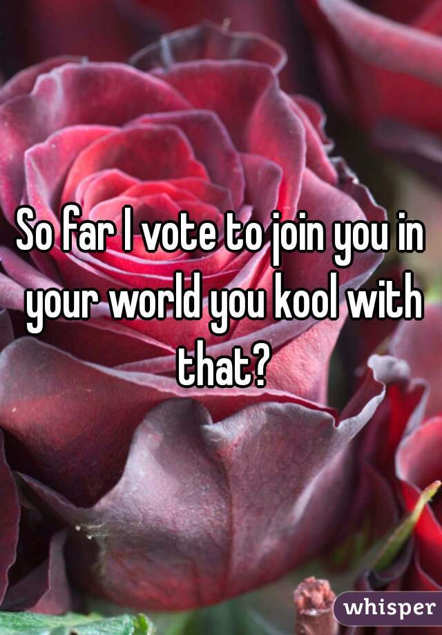 So far I vote to join you in your world you kool with that?