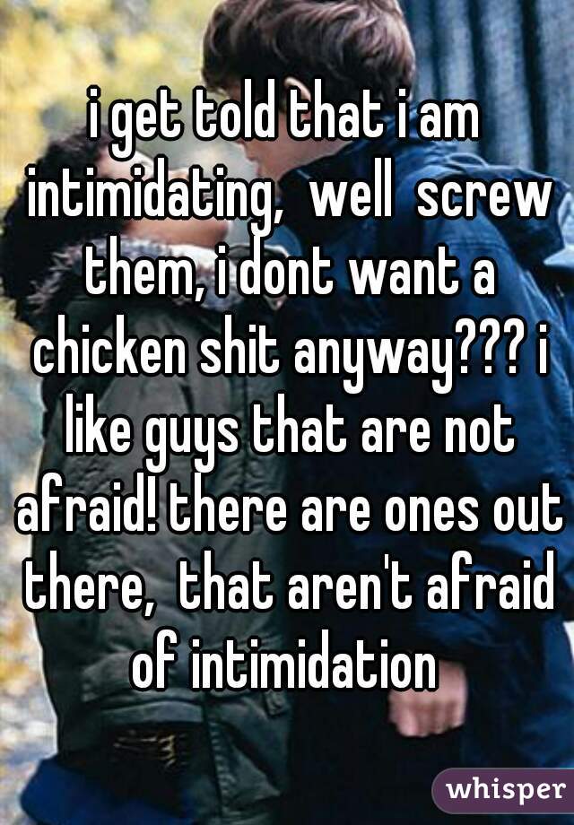 i get told that i am intimidating,  well  screw them, i dont want a chicken shit anyway??? i like guys that are not afraid! there are ones out there,  that aren't afraid of intimidation 