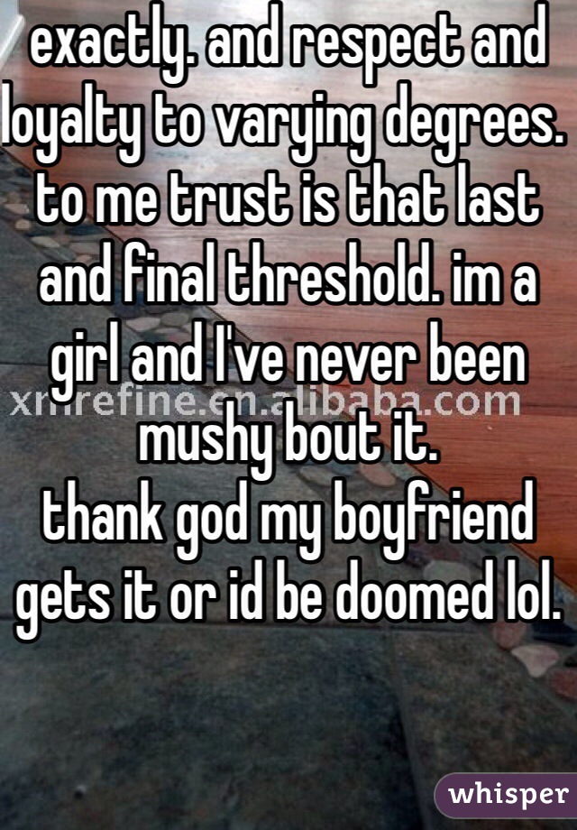 exactly. and respect and loyalty to varying degrees. to me trust is that last and final threshold. im a girl and I've never been mushy bout it. 
thank god my boyfriend gets it or id be doomed lol. 