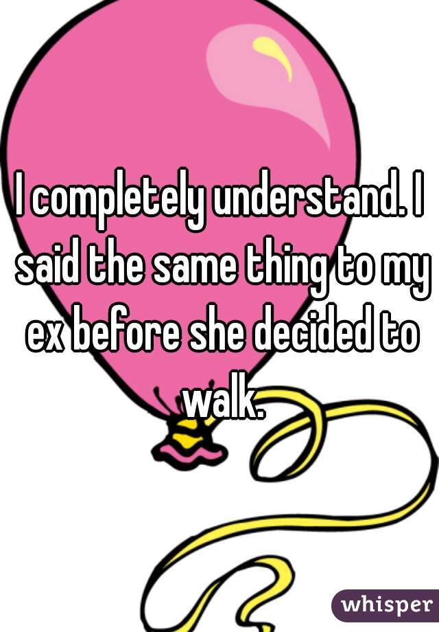 I completely understand. I said the same thing to my ex before she decided to walk.