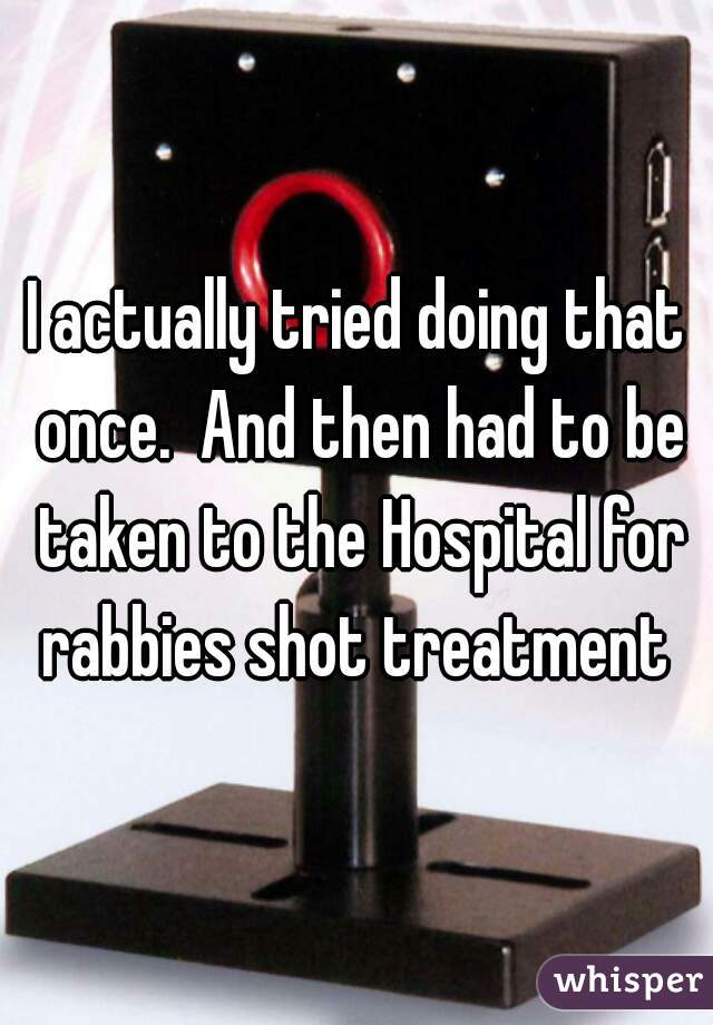 I actually tried doing that once.  And then had to be taken to the Hospital for rabbies shot treatment 