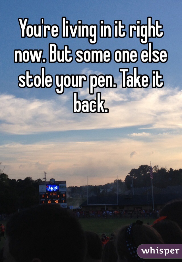 You're living in it right now. But some one else stole your pen. Take it back. 