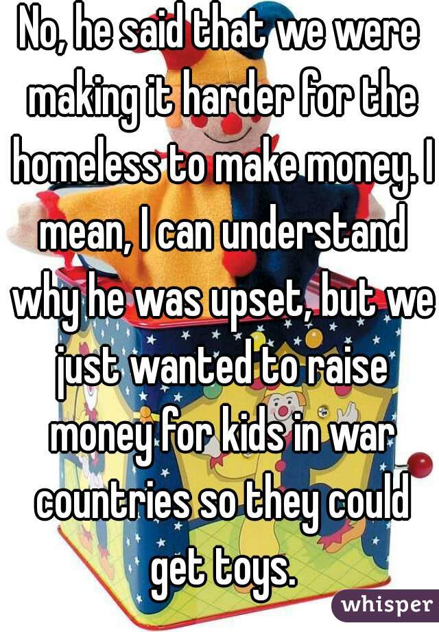 No, he said that we were making it harder for the homeless to make money. I mean, I can understand why he was upset, but we just wanted to raise money for kids in war countries so they could get toys.