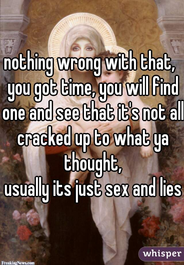 nothing wrong with that,  you got time, you will find one and see that it's not all cracked up to what ya thought,
 usually its just sex and lies