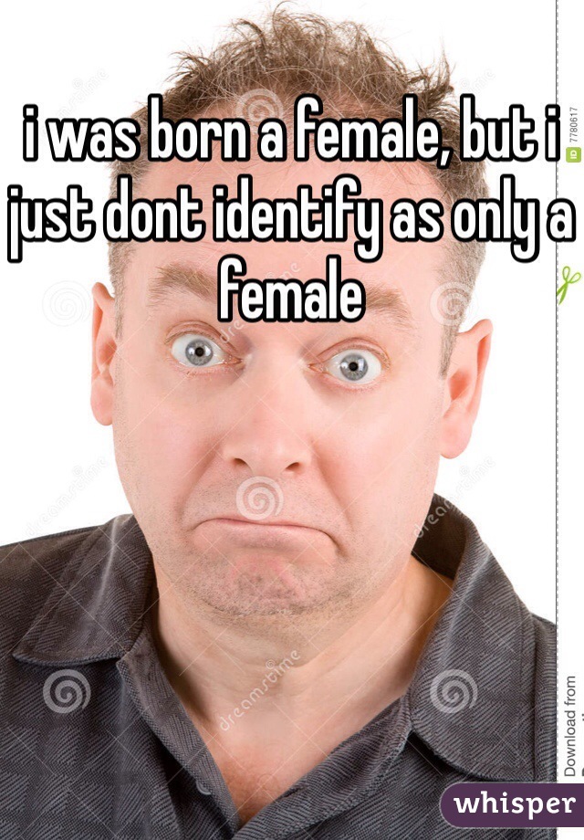 i was born a female, but i just dont identify as only a female