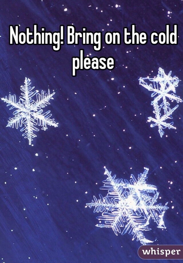 Nothing! Bring on the cold please