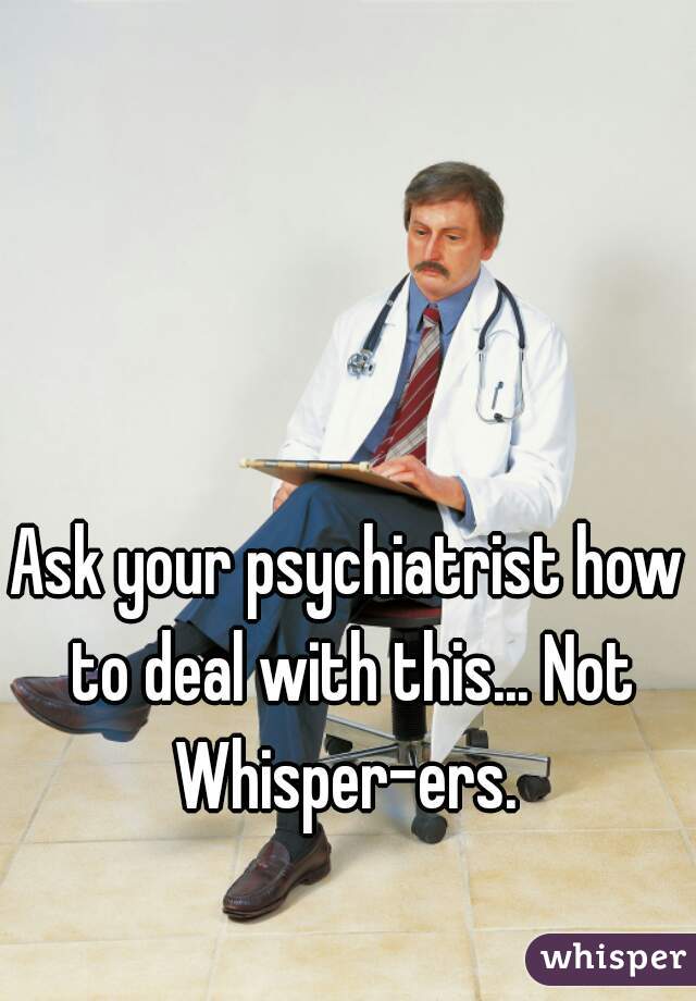 Ask your psychiatrist how to deal with this... Not Whisper-ers. 