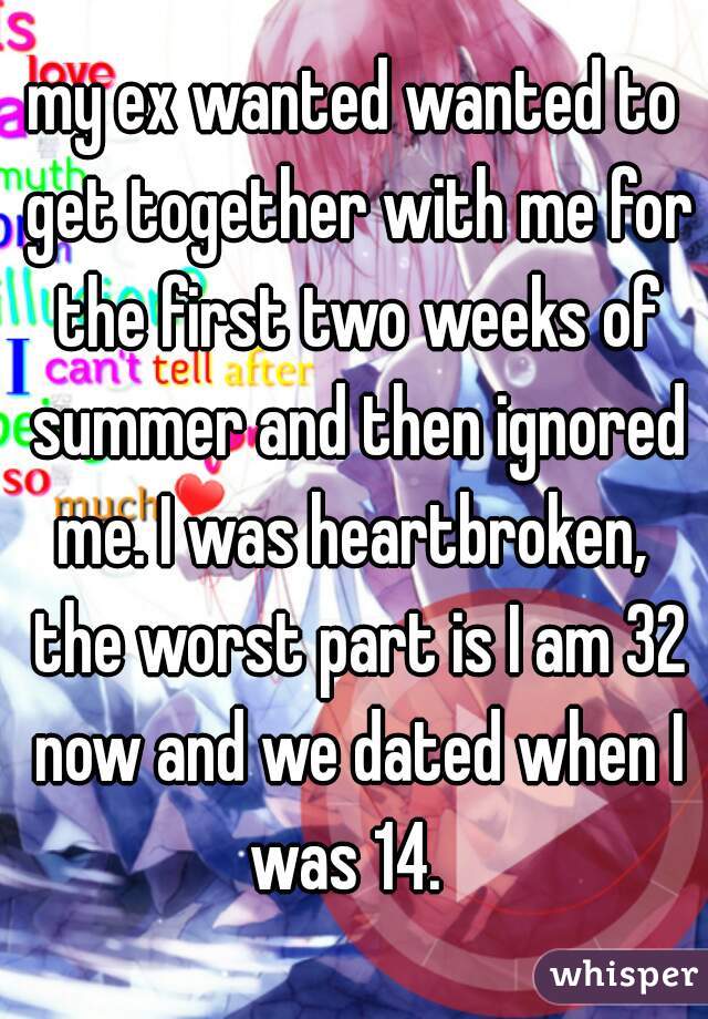 my ex wanted wanted to get together with me for the first two weeks of summer and then ignored me. I was heartbroken,  the worst part is I am 32 now and we dated when I was 14.  