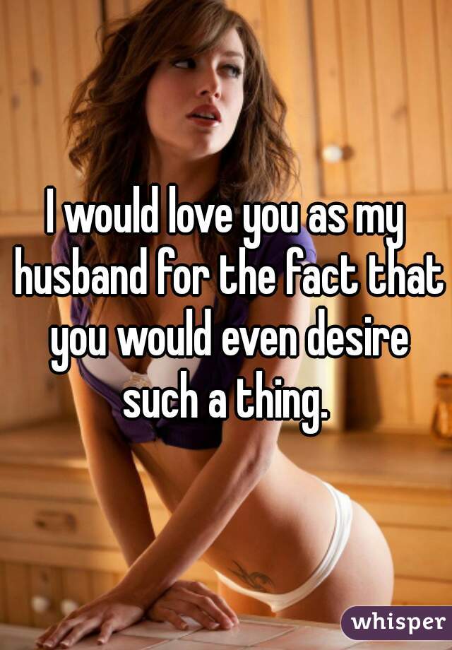 I would love you as my husband for the fact that you would even desire such a thing. 