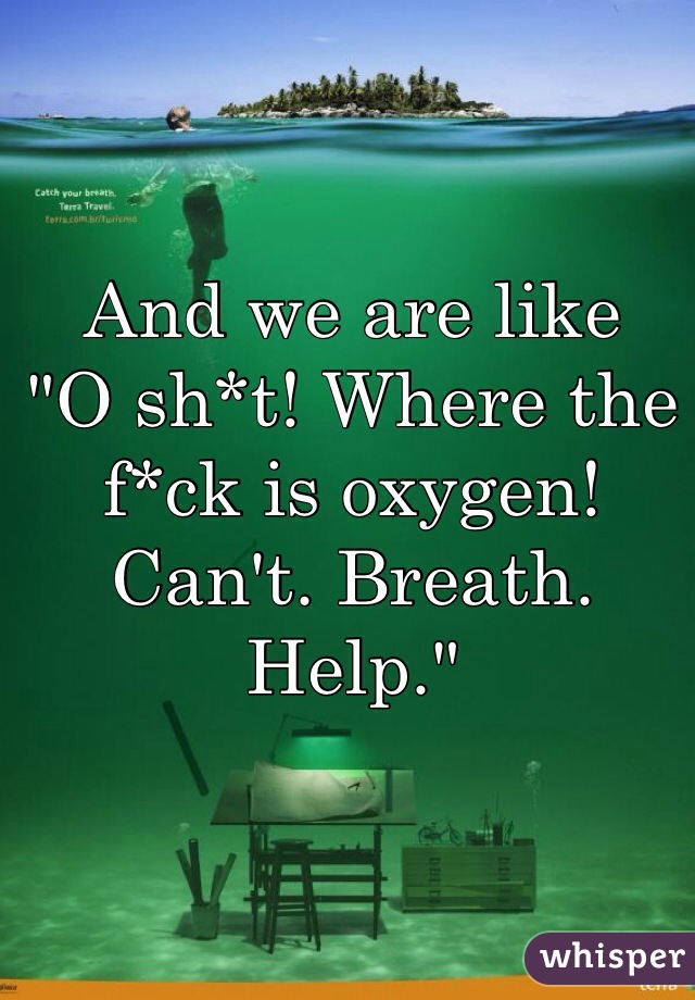 And we are like 
"O sh*t! Where the f*ck is oxygen! Can't. Breath. Help."