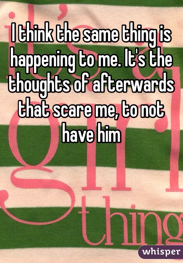 I think the same thing is happening to me. It's the thoughts of afterwards that scare me, to not have him
