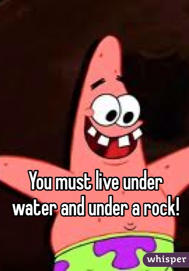 You must live under water and under a rock! 