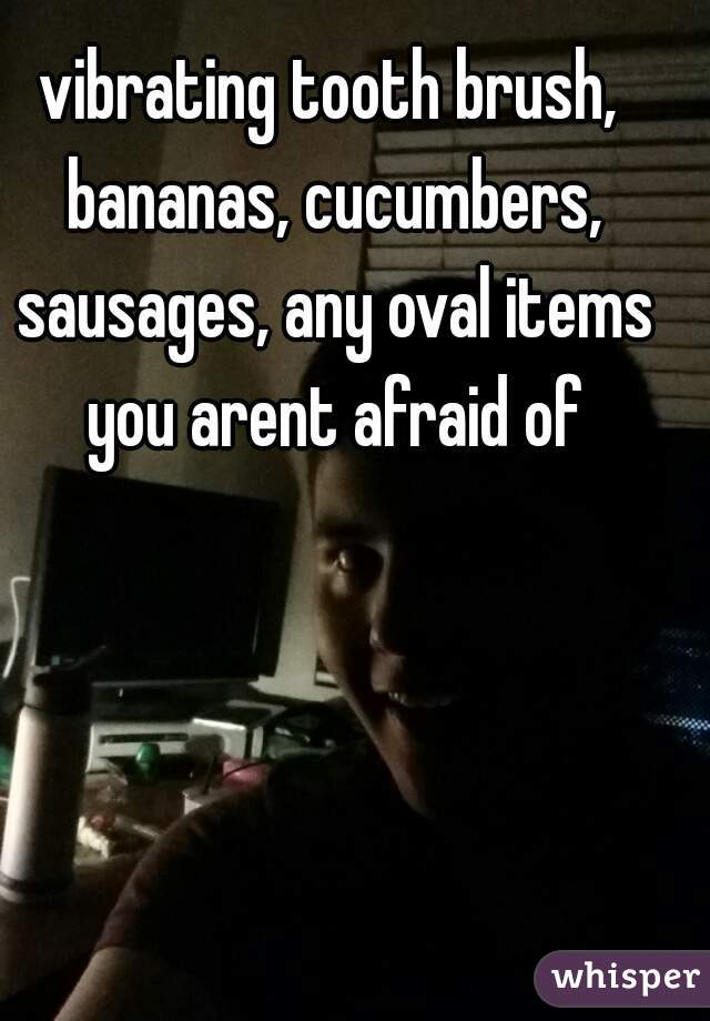 vibrating tooth brush, bananas, cucumbers, sausages, any oval items you arent afraid of