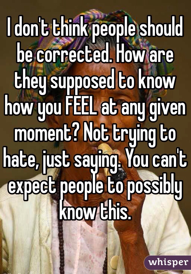 I don't think people should be corrected. How are they supposed to know how you FEEL at any given moment? Not trying to hate, just saying. You can't expect people to possibly know this. 