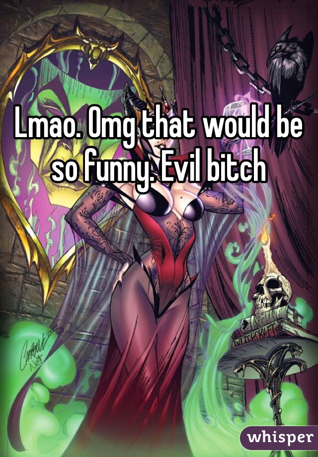 Lmao. Omg that would be so funny. Evil bitch 