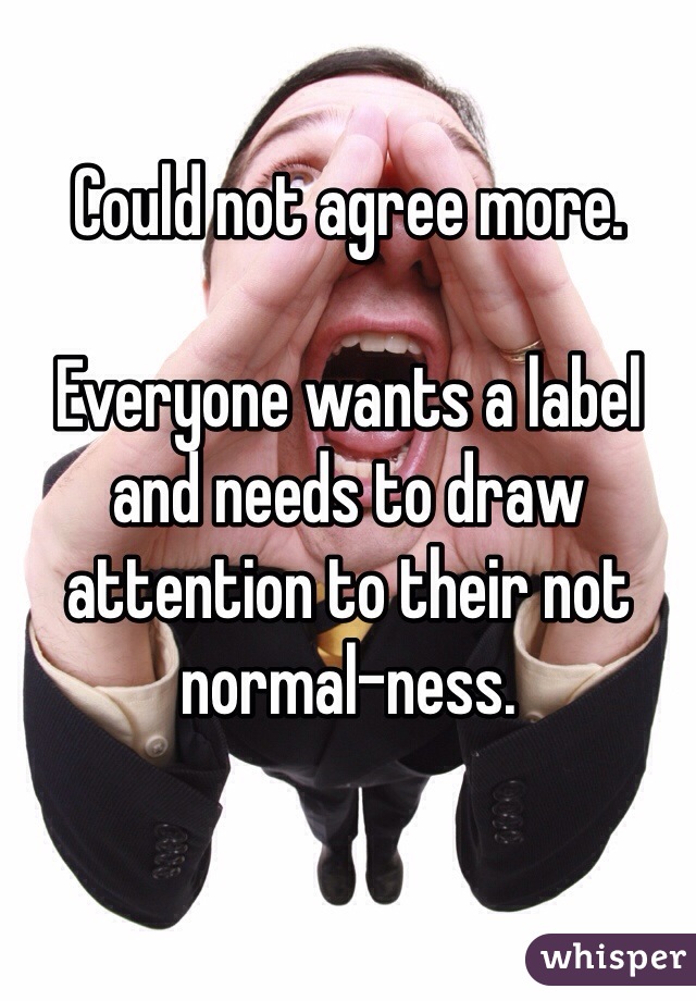 Could not agree more.

Everyone wants a label and needs to draw attention to their not normal-ness.