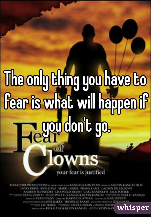 The only thing you have to fear is what will happen if you don't go.