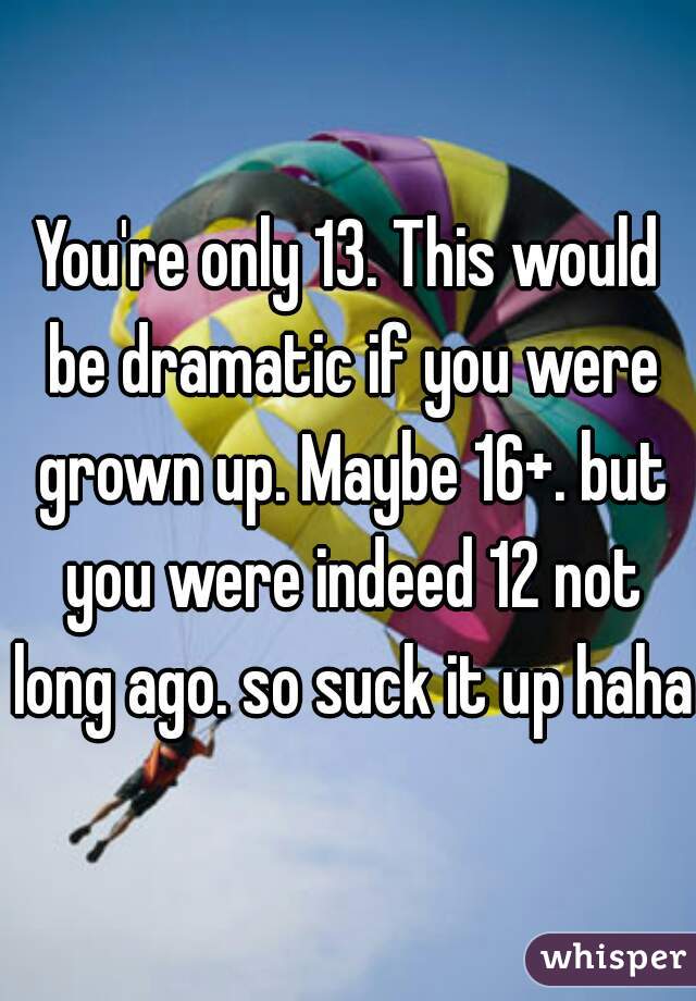 You're only 13. This would be dramatic if you were grown up. Maybe 16+. but you were indeed 12 not long ago. so suck it up haha 